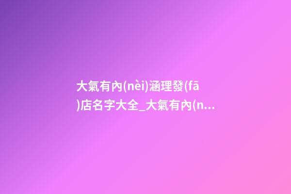 大氣有內(nèi)涵理發(fā)店名字大全_大氣有內(nèi)涵理發(fā)店名字-第1張-店鋪起名-玄機(jī)派