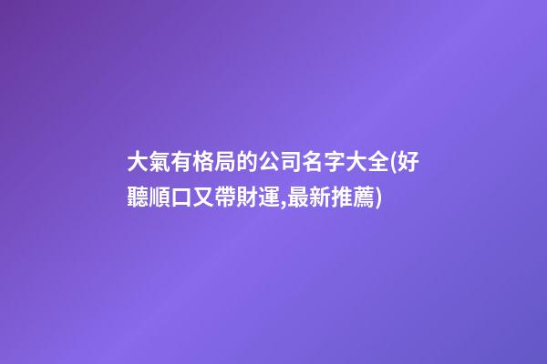 大氣有格局的公司名字大全(好聽順口又帶財運,最新推薦)