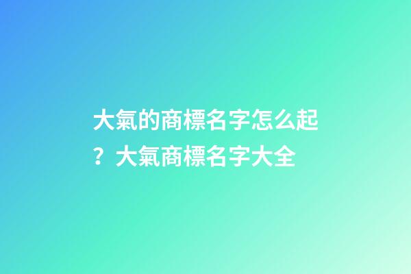 大氣的商標名字怎么起？大氣商標名字大全-第1張-商標起名-玄機派