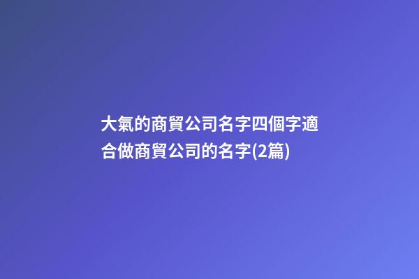 大氣的商貿公司名字四個字適合做商貿公司的名字(2篇)-第1張-公司起名-玄機派