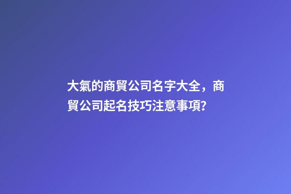 大氣的商貿公司名字大全，商貿公司起名技巧注意事項？