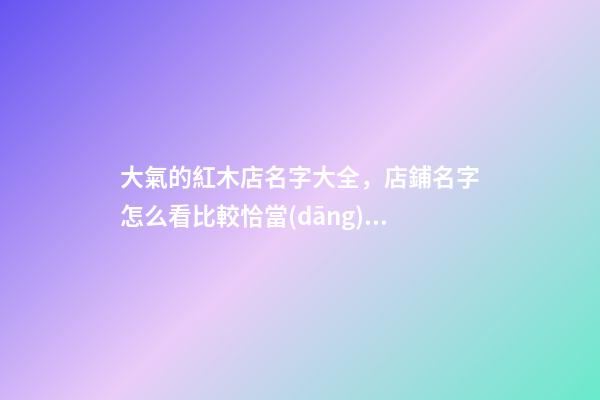 大氣的紅木店名字大全，店鋪名字怎么看比較恰當(dāng)？-第1張-店鋪起名-玄機(jī)派