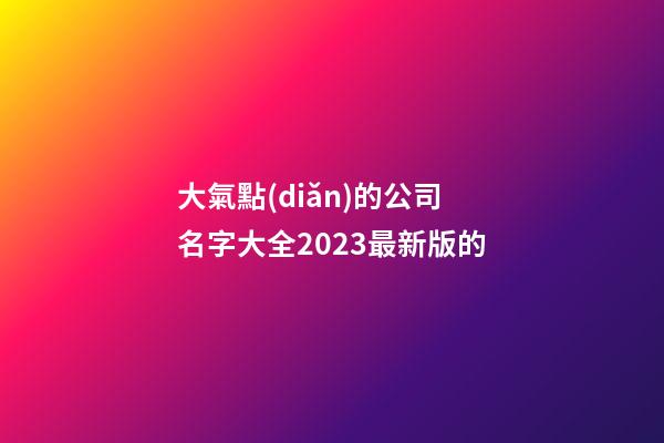 大氣點(diǎn)的公司名字大全2023最新版的-第1張-公司起名-玄機(jī)派