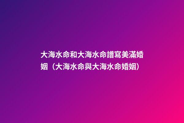 大海水命和大海水命譜寫美滿婚姻（大海水命與大海水命婚姻）
