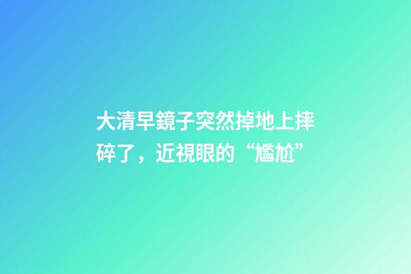 大清早鏡子突然掉地上摔碎了，近視眼的“尷尬”-第1張-觀點-玄機派