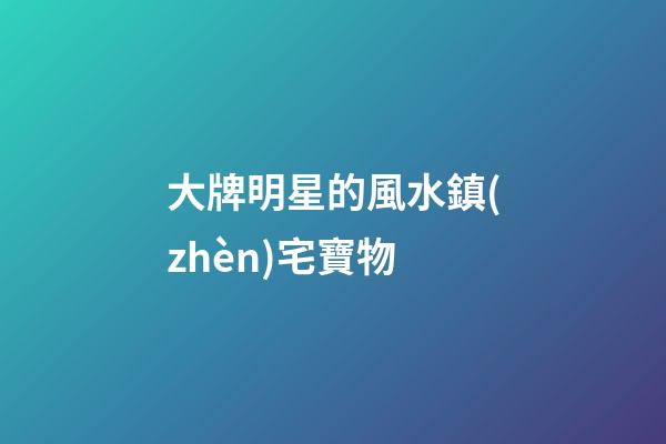 大牌明星的風水鎮(zhèn)宅寶物