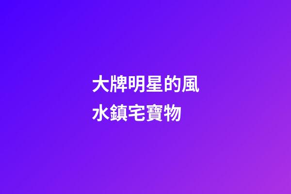 大牌明星的風水鎮宅寶物