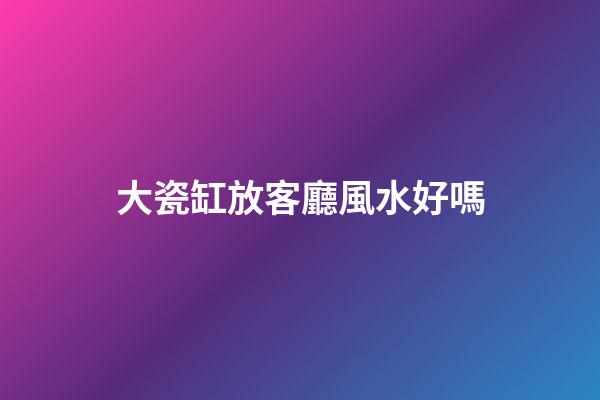 大瓷缸放客廳風水好嗎