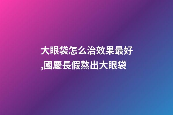大眼袋怎么治效果最好,國慶長假熬出大眼袋-第1張-觀點-玄機派