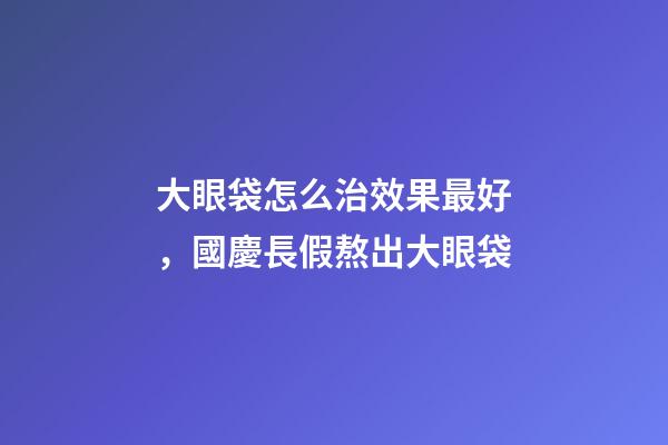 大眼袋怎么治效果最好，國慶長假熬出大眼袋-第1張-觀點-玄機派