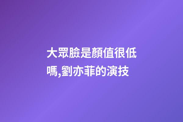 大眾臉是顏值很低嗎,劉亦菲的演技-第1張-觀點-玄機派