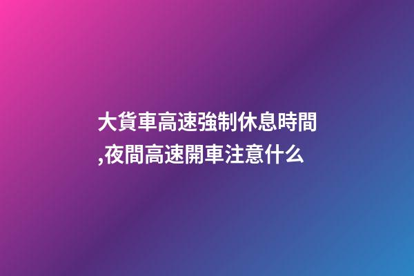 大貨車高速強制休息時間,夜間高速開車注意什么-第1張-觀點-玄機派