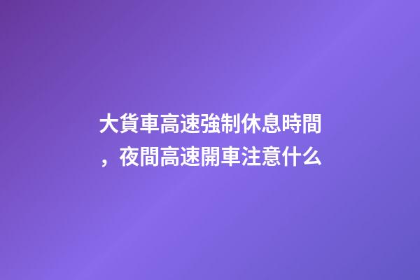 大貨車高速強制休息時間，夜間高速開車注意什么-第1張-觀點-玄機派