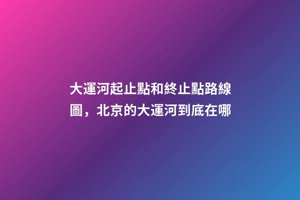 大運河起止點和終止點路線圖，北京的大運河到底在哪-第1張-觀點-玄機派