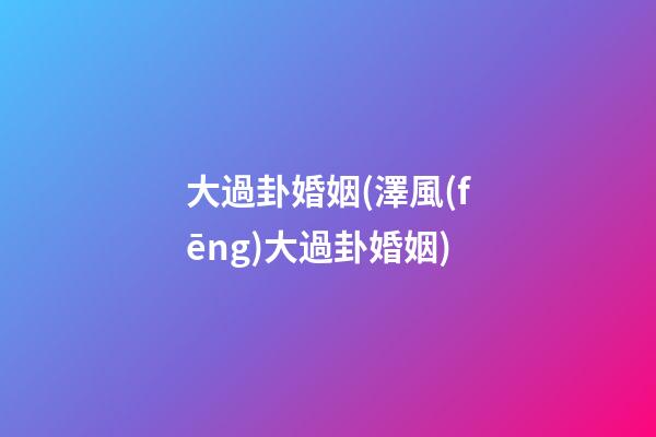 大過卦婚姻(澤風(fēng)大過卦婚姻)