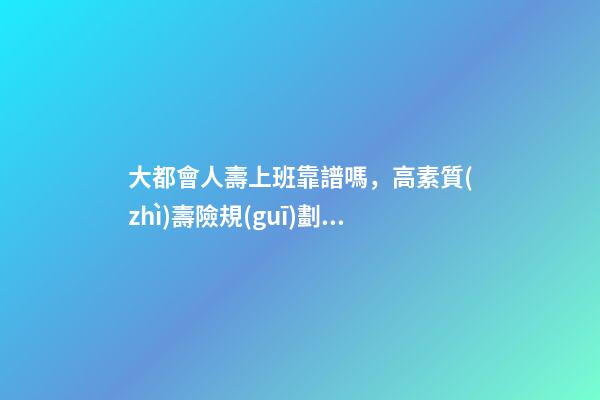 大都會人壽上班靠譜嗎，高素質(zhì)壽險規(guī)劃師成“香餑餑”-第1張-觀點-玄機派