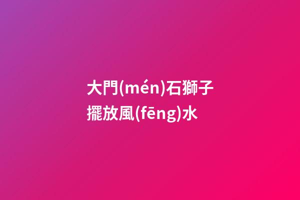 大門(mén)石獅子擺放風(fēng)水