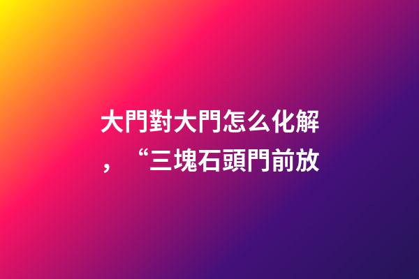 大門對大門怎么化解，“三塊石頭門前放-第1張-觀點-玄機派