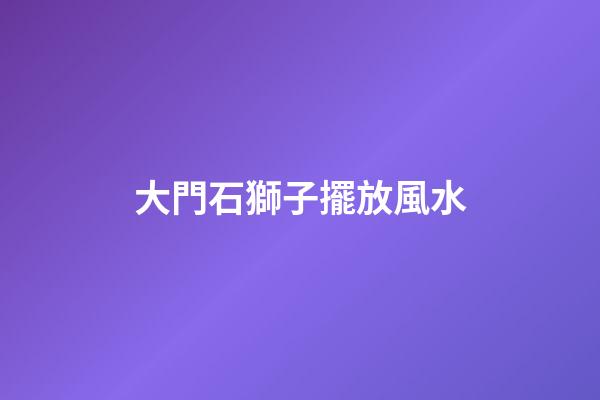 大門石獅子擺放風水