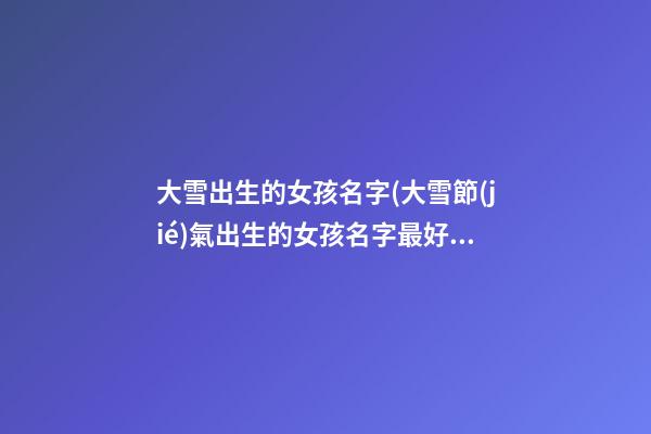 大雪出生的女孩名字(大雪節(jié)氣出生的女孩名字最好)