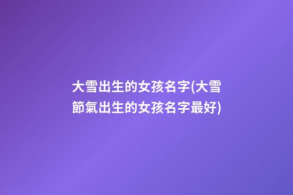 大雪出生的女孩名字(大雪節氣出生的女孩名字最好)