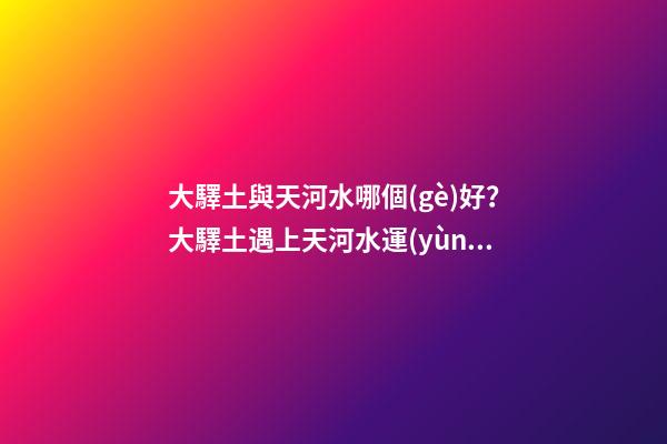 大驛土與天河水哪個(gè)好？大驛土遇上天河水運(yùn)勢(shì)會(huì)更差