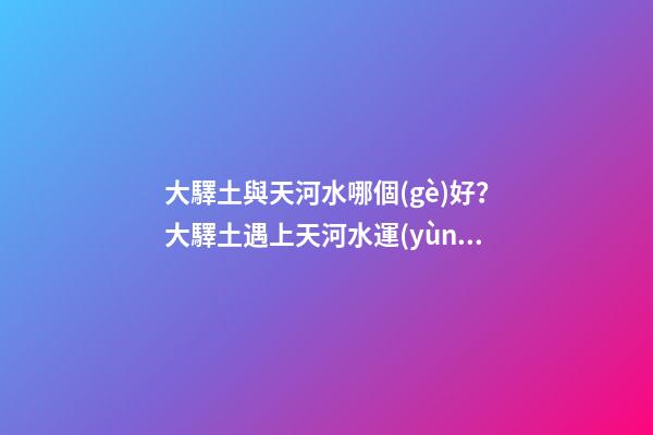 大驛土與天河水哪個(gè)好？大驛土遇上天河水運(yùn)勢會更差