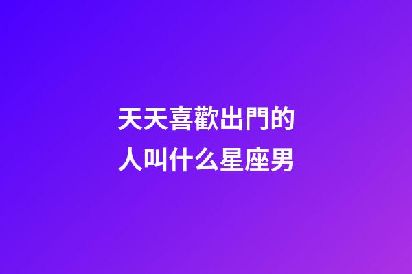 天天喜歡出門的人叫什么星座男-第1張-星座運勢-玄機派