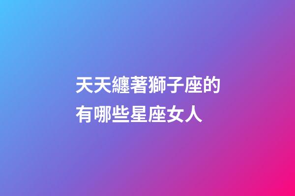 天天纏著獅子座的有哪些星座女人-第1張-星座運勢-玄機派