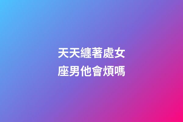 天天纏著處女座男他會煩嗎-第1張-星座運勢-玄機派