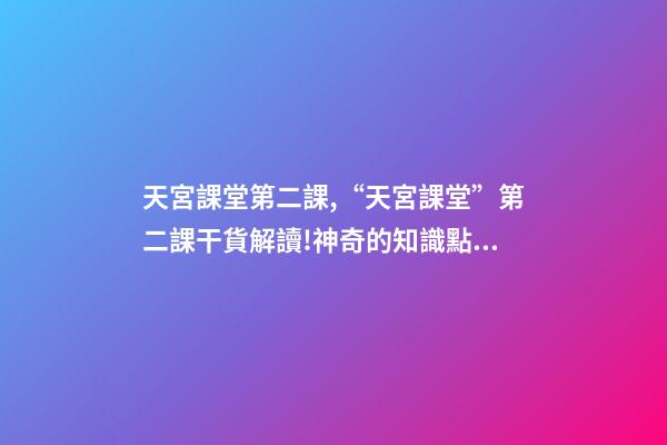 天宮課堂第二課,“天宮課堂”第二課干貨解讀!神奇的知識點又增加啦丨學科小知識-第1張-觀點-玄機派