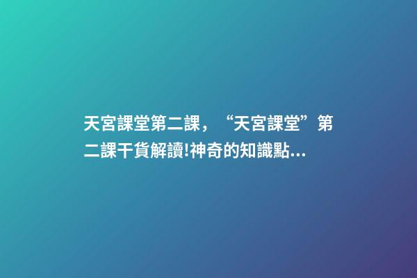 天宮課堂第二課，“天宮課堂”第二課干貨解讀!神奇的知識點又增加啦丨學科小知識-第1張-觀點-玄機派