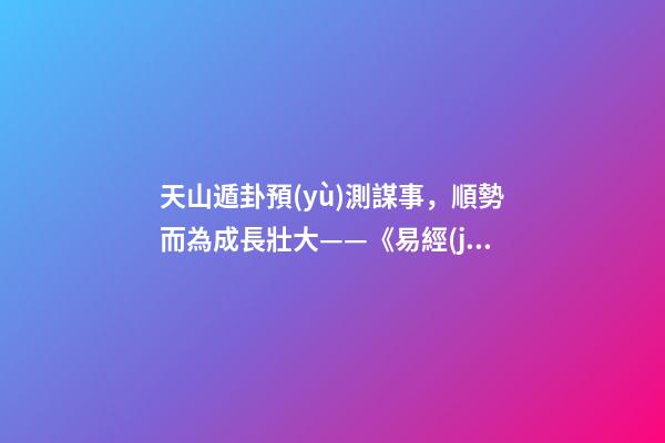 天山遁卦預(yù)測謀事，順勢而為成長壯大——《易經(jīng)》六十四卦之大壯卦的人生啟示