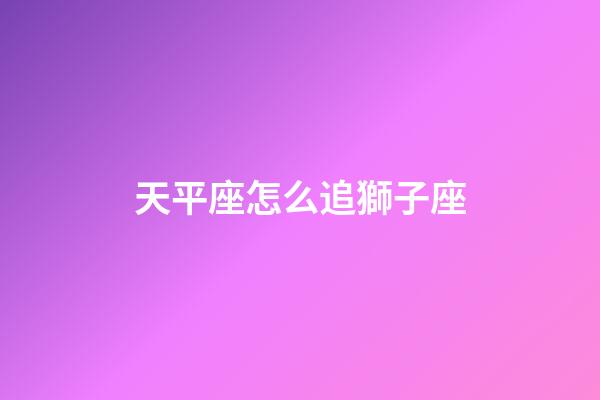 天平座怎么追獅子座-第1張-星座運勢-玄機派