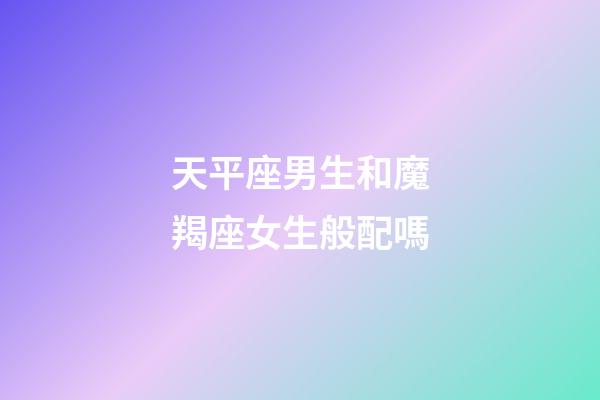 天平座男生和魔羯座女生般配嗎-第1張-星座運勢-玄機派