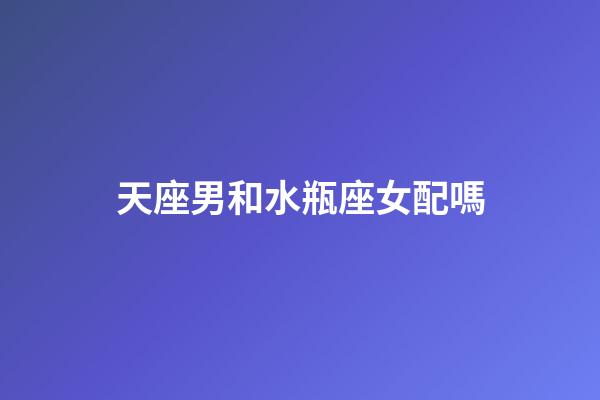 天座男和水瓶座女配嗎-第1張-星座運勢-玄機派