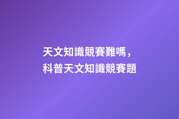 天文知識競賽難嗎，科普天文知識競賽題-第1張-觀點(diǎn)-玄機(jī)派