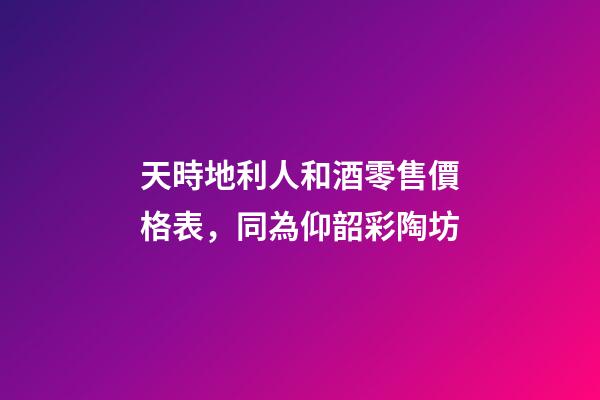 天時地利人和酒零售價格表，同為仰韶彩陶坊-第1張-觀點-玄機派