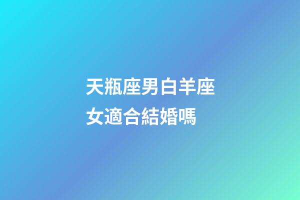 天瓶座男白羊座女適合結婚嗎-第1張-星座運勢-玄機派