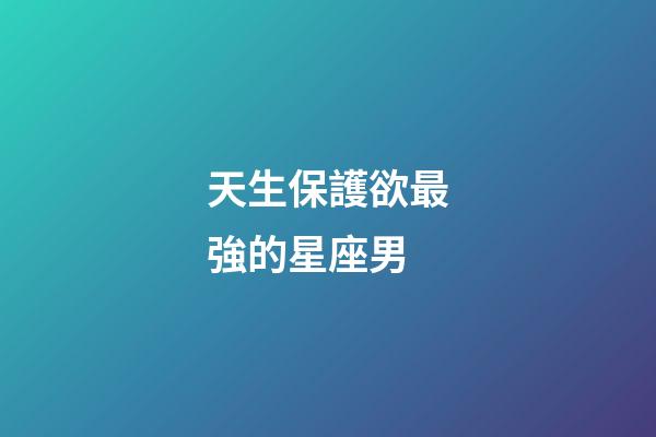 天生保護欲最強的星座男-第1張-星座運勢-玄機派
