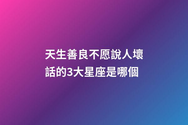 天生善良不愿說人壞話的3大星座是哪個-第1張-星座運勢-玄機派