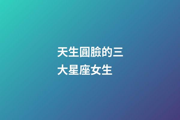天生圓臉的三大星座女生-第1張-星座運勢-玄機派