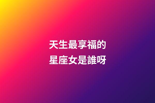天生最享福的星座女是誰呀-第1張-星座運勢-玄機派