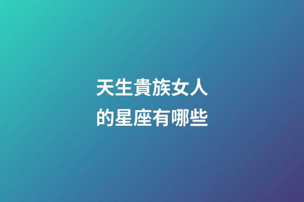 天生貴族女人的星座有哪些-第1張-星座運(yùn)勢-玄機(jī)派