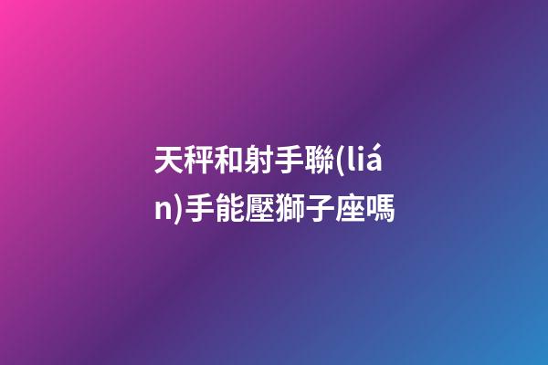 天秤和射手聯(lián)手能壓獅子座嗎-第1張-星座運(yùn)勢(shì)-玄機(jī)派
