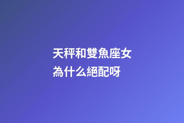 天秤和雙魚座女為什么絕配呀-第1張-星座運勢-玄機派