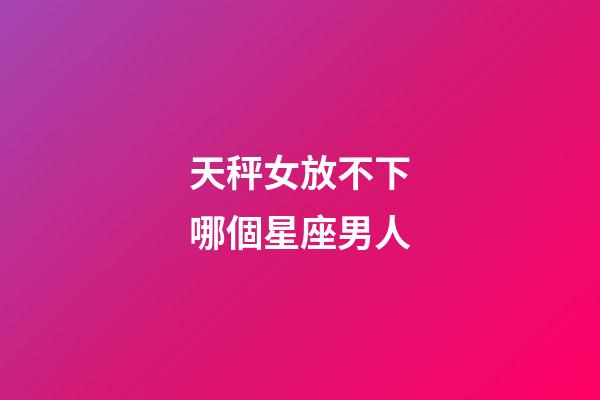 天秤女放不下哪個星座男人-第1張-星座運勢-玄機派