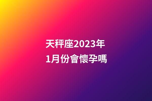 天秤座2023年1月份會懷孕嗎-第1張-星座運勢-玄機派