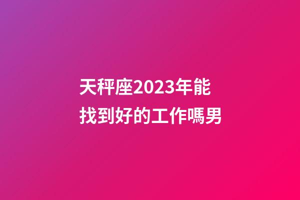 天秤座2023年能找到好的工作嗎男-第1張-星座運勢-玄機派