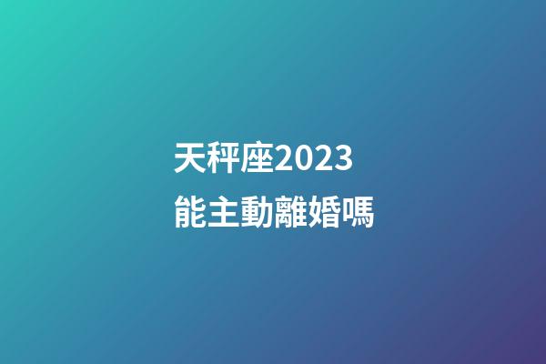 天秤座2023能主動離婚嗎-第1張-星座運勢-玄機派
